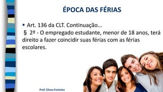  Art. 136 da CLT. Continuação...
§ 2º - O empregado estudante, menor de 18 anos, terá
direito a fazer coincidir suas férias com as férias
escolares.
Prof. Eliseu Fortolan
ÉPOCA DAS FÉRIAS
 