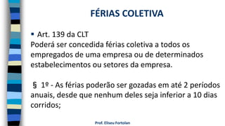  Art. 139 da CLT
Poderá ser concedida férias coletiva a todos os
empregados de uma empresa ou de determinados
estabelecimentos ou setores da empresa.
§ 1º - As férias poderão ser gozadas em até 2 períodos
anuais, desde que nenhum deles seja inferior a 10 dias
corridos;
Prof. Eliseu Fortolan
FÉRIAS COLETIVA
 