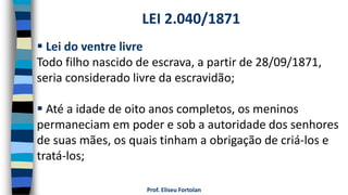 Prof. Eliseu Fortolan
 Lei do ventre livre
Todo filho nascido de escrava, a partir de 28/09/1871,
seria considerado livre da escravidão;
 Até a idade de oito anos completos, os meninos
permaneciam em poder e sob a autoridade dos senhores
de suas mães, os quais tinham a obrigação de criá-los e
tratá-los;
LEI 2.040/1871
 