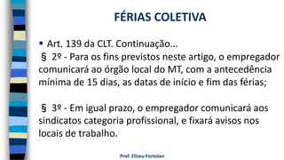  Art. 139 da CLT. Continuação...
§ 2º - Para os fins previstos neste artigo, o empregador
comunicará ao órgão local do MT, com a antecedência
mínima de 15 dias, as datas de início e fim das férias;
§ 3º - Em igual prazo, o empregador comunicará aos
sindicatos categoria profissional, e fixará avisos nos
locais de trabalho.
Prof. Eliseu Fortolan
FÉRIAS COLETIVA
 