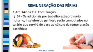  Art. 142 da CLT. Continuação...
§ 5º - Os adicionais por trabalho extraordinário,
noturno, insalubre ou perigoso serão computados no
salário que servirá de base ao cálculo da remuneração
das férias;
Prof. Eliseu Fortolan
REMUNERAÇÃO DAS FÉRIAS
 