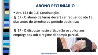  Art. 143 da CLT. Continuação...
§ 1º - O abono de férias deverá ser requerido até 15
dias antes do término do período aquisitivo;
§ 3º - O disposto neste artigo não se aplica aos
empregados sob o regime de tempo parcial.
Prof. Eliseu Fortolan
ABONO PECUNIÁRIO
 