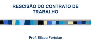 Prof. Eliseu Fortolan
RESCISÃO DO CONTRATO DE
TRABALHO
 