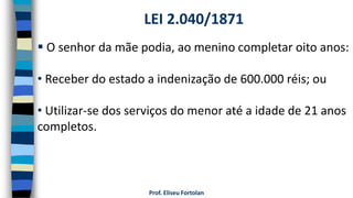 Prof. Eliseu Fortolan
 O senhor da mãe podia, ao menino completar oito anos:
• Receber do estado a indenização de 600.000 réis; ou
• Utilizar-se dos serviços do menor até a idade de 21 anos
completos.
LEI 2.040/1871
 