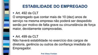 Prof. Eliseu Fortolan
ESTABILIDADE DO EMPREGADO
 Art. 492 da CLT
O empregado que contar mais de 10 (dez) anos de
serviço na mesma empresa não poderá ser despedido
senão por motivo de falta grave ou circunstância de força
maior, devidamente comprovadas.
 Art. 499 da CLT
Não haverá estabilidade no exercício dos cargos de
diretoria, gerência ou outros de confiança imediata do
Empregador.
 