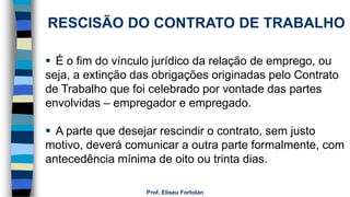 Prof. Eliseu Fortolan
RESCISÃO DO CONTRATO DE TRABALHO
 É o fim do vínculo jurídico da relação de emprego, ou
seja, a extinção das obrigações originadas pelo Contrato
de Trabalho que foi celebrado por vontade das partes
envolvidas – empregador e empregado.
 A parte que desejar rescindir o contrato, sem justo
motivo, deverá comunicar a outra parte formalmente, com
antecedência mínima de oito ou trinta dias.
 