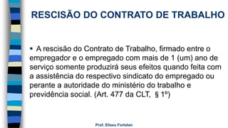Prof. Eliseu Fortolan
RESCISÃO DO CONTRATO DE TRABALHO
 A rescisão do Contrato de Trabalho, firmado entre o
empregador e o empregado com mais de 1 (um) ano de
serviço somente produzirá seus efeitos quando feita com
a assistência do respectivo sindicato do empregado ou
perante a autoridade do ministério do trabalho e
previdência social. (Art. 477 da CLT, §1º)
 