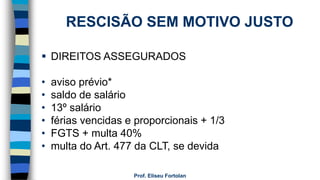 Prof. Eliseu Fortolan
RESCISÃO SEM MOTIVO JUSTO
 DIREITOS ASSEGURADOS
• aviso prévio*
• saldo de salário
• 13º salário
• férias vencidas e proporcionais + 1/3
• FGTS + multa 40%
• multa do Art. 477 da CLT, se devida
 