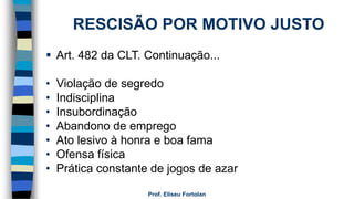 Prof. Eliseu Fortolan
RESCISÃO POR MOTIVO JUSTO
 Art. 482 da CLT. Continuação...
• Violação de segredo
• Indisciplina
• Insubordinação
• Abandono de emprego
• Ato lesivo à honra e boa fama
• Ofensa física
• Prática constante de jogos de azar
 