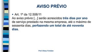 Prof. Eliseu Fortolan
AVISO PRÉVIO
 Art. 1º da 12.506/11
Ao aviso prévio [...] serão acrescidos três dias por ano
de serviço prestado na mesma empresa, até o máximo de
sessenta dias, perfazendo um total de até noventa
dias.
 