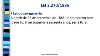 Prof. Eliseu Fortolan
 Lei do sexagenário
A partir de 28 de setembro de 1885, todo escravo com
idade igual ou superior a sessenta anos, seria livre;
LEI 3.270/1885
 