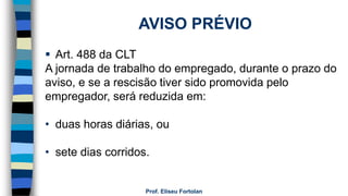 Prof. Eliseu Fortolan
AVISO PRÉVIO
 Art. 488 da CLT
A jornada de trabalho do empregado, durante o prazo do
aviso, e se a rescisão tiver sido promovida pelo
empregador, será reduzida em:
• duas horas diárias, ou
• sete dias corridos.
 