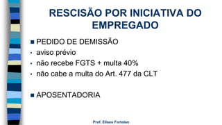RESCISÃO POR INICIATIVA DO
EMPREGADO
 PEDIDO DE DEMISSÃO
• aviso prévio
• não recebe FGTS + multa 40%
• não cabe a multa do Art. 477 da CLT
 APOSENTADORIA
Prof. Eliseu Fortolan
 