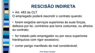 Prof. Eliseu Fortolan
RESCISÃO INDIRETA
 Art. 483 da CLT
O empregado poderá rescindir o contrato quando:
• forem exigidos serviços superiores às suas forças,
defesos por lei, contrários aos bons costumes, ou alheios
ao contrato;
• for tratado pelo empregador ou por seus superiores
hierárquicos com rigor excessivo;
• correr perigo manifesto de mal considerável;
 