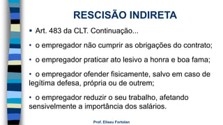 Prof. Eliseu Fortolan
RESCISÃO INDIRETA
 Art. 483 da CLT. Continuação...
• o empregador não cumprir as obrigações do contrato;
• o empregador praticar ato lesivo a honra e boa fama;
• o empregador ofender fisicamente, salvo em caso de
legítima defesa, própria ou de outrem;
• o empregador reduzir o seu trabalho, afetando
sensivelmente a importância dos salários.
 