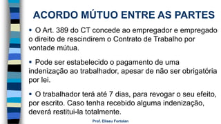 Prof. Eliseu Fortolan
ACORDO MÚTUO ENTRE AS PARTES
 O Art. 389 do CT concede ao empregador e empregado
o direito de rescindirem o Contrato de Trabalho por
vontade mútua.
 Pode ser estabelecido o pagamento de uma
indenização ao trabalhador, apesar de não ser obrigatória
por lei.
 O trabalhador terá até 7 dias, para revogar o seu efeito,
por escrito. Caso tenha recebido alguma indenização,
deverá restitui-la totalmente.
 