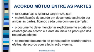 Prof. Eliseu Fortolan
ACORDO MÚTUO ENTRE AS PARTES
 REQUISITOS A SEREM OBSERVADOS:
• materialização do acordo em documento assinado por
ambas as partes, ficando cada uma com um exemplar.
• o documento deve mencionar explicitamente a data da
celebração do acordo e a data do início da produção dos
respetivos efeitos.
• no mesmo documento as partes podem acordar outros
efeitos, de acordo com a legislação vigente.
 