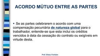 Prof. Eliseu Fortolan
ACORDO MÚTUO ENTRE AS PARTES
 Se as partes celebrarem o acordo com uma
compensação pecuniária de natureza global para o
trabalhador, entende-se que esta inclui os créditos
vencidos à data da cessação do contrato ou exigíveis em
virtude desta.
 