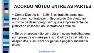 Prof. Eliseu Fortolan
ACORDO MÚTUO ENTRE AS PARTES
 Com o Decreto-lei 13/2013, os trabalhadores que
rescindirem contrato por mútuo acordo têm direito ao
subsídio de desemprego sem que a empresa tenha de
justificar a cessação do Contrato de Trabalho.
 Se as empresas não contratarem novos trabalhadores
num prazo de um mês para substituir os trabalhadores
despedidos, elas ficam obrigadas a pagar o subsídio a
estes.
 