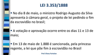 Prof. Eliseu Fortolan
 No dia 8 de maio, o ministro Rodrigo Augusto da Silva
apresenta à câmara geral, o projeto de lei pedindo o fim
da escravidão no brasil;
 A votação e aprovação ocorre entre os dias 11 e 13 de
maio;
 Em 13 de maio de 1.888 é sancionada, pela princesa
regente, a lei que põe fim à escravidão no Brasil
LEI 3.353/1888
 