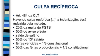 Prof. Eliseu Fortolan
 Art. 484 da CLT
Havendo culpa recíproca [...], a indenização, será
reduzida pela metade.
• 20% da multa do FGTS
• 50% do aviso prévio
• saldo de salário
• 50% do 13º salário
• férias vencidas + 1/3 constitucional
• 50% das férias proporcionais + 1/3 constitucional
CULPA RECÍPROCA
 