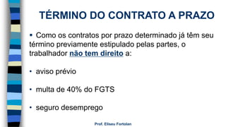 Prof. Eliseu Fortolan
TÉRMINO DO CONTRATO A PRAZO
 Como os contratos por prazo determinado já têm seu
término previamente estipulado pelas partes, o
trabalhador não tem direito a:
• aviso prévio
• multa de 40% do FGTS
• seguro desemprego
 