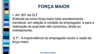 Prof. Eliseu Fortolan
FORÇA MAIOR
 Art. 501 da CLT
Entende-se como força maior todo acontecimento
inevitável, em relação à vontade do empregador, e para a
realização do qual este não concorreu, direta ou
indiretamente.
§1º - A imprevidência do empregador exclui a razão de
força maior.
 