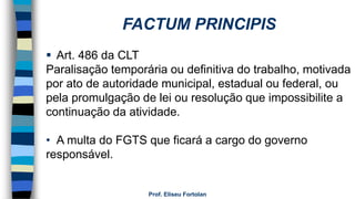 Prof. Eliseu Fortolan
 Art. 486 da CLT
Paralisação temporária ou definitiva do trabalho, motivada
por ato de autoridade municipal, estadual ou federal, ou
pela promulgação de lei ou resolução que impossibilite a
continuação da atividade.
• A multa do FGTS que ficará a cargo do governo
responsável.
FACTUM PRINCIPIS
 