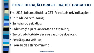 Prof. Eliseu Fortolan
Em 1912, foi constituída a CBT. Principais reivindicações:
 Jornada de oito horas;
 Semana de seis dias;
 Indenização para acidentes de trabalho;
 Seguro obrigatório para os casos de doenças;
 Pensão para velhice;
 Fixação de salário mínimo.
CONFEDERAÇÃO BRASILEIRA DO TRABALHO
 