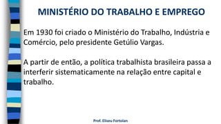 Prof. Eliseu Fortolan
Em 1930 foi criado o Ministério do Trabalho, Indústria e
Comércio, pelo presidente Getúlio Vargas.
A partir de então, a política trabalhista brasileira passa a
interferir sistematicamente na relação entre capital e
trabalho.
MINISTÉRIO DO TRABALHO E EMPREGO
 