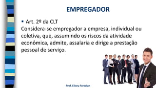 Prof. Eliseu Fortolan
 Art. 2º da CLT
Considera-se empregador a empresa, individual ou
coletiva, que, assumindo os riscos da atividade
econômica, admite, assalaria e dirige a prestação
pessoal de serviço.
EMPREGADOR
 