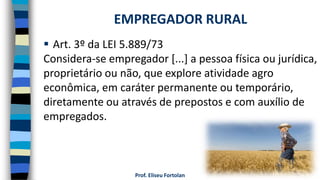 Prof. Eliseu Fortolan
 Art. 3º da LEI 5.889/73
Considera-se empregador [...] a pessoa física ou jurídica,
proprietário ou não, que explore atividade agro
econômica, em caráter permanente ou temporário,
diretamente ou através de prepostos e com auxílio de
empregados.
EMPREGADOR RURAL
 