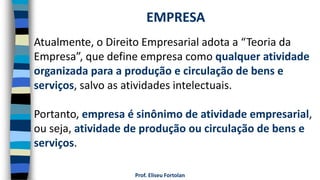 Prof. Eliseu Fortolan
Atualmente, o Direito Empresarial adota a “Teoria da
Empresa”, que define empresa como qualquer atividade
organizada para a produção e circulação de bens e
serviços, salvo as atividades intelectuais.
Portanto, empresa é sinônimo de atividade empresarial,
ou seja, atividade de produção ou circulação de bens e
serviços.
EMPRESA
 
