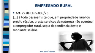 Prof. Eliseu Fortolan
 Art. 2º da Lei 5.889/73
[...] é toda pessoa física que, em propriedade rural ou
prédio rústico, presta serviços de natureza não eventual
a empregador rural, sob a dependência deste e
mediante salário.
EMPREGADO RURAL
 