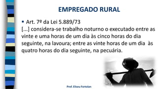 Prof. Eliseu Fortolan
 Art. 7º da Lei 5.889/73
[...] considera-se trabalho noturno o executado entre as
vinte e uma horas de um dia às cinco horas do dia
seguinte, na lavoura; entre as vinte horas de um dia às
quatro horas do dia seguinte, na pecuária.
EMPREGADO RURAL
 
