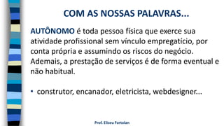 Prof. Eliseu Fortolan
AUTÔNOMO é toda pessoa física que exerce sua
atividade profissional sem vínculo empregatício, por
conta própria e assumindo os riscos do negócio.
Ademais, a prestação de serviços é de forma eventual e
não habitual.
• construtor, encanador, eletricista, webdesigner...
COM AS NOSSAS PALAVRAS...
 
