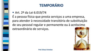 Prof. Eliseu Fortolan
 Art. 2º da Lei 6.019/74
É a pessoa física que presta serviços a uma empresa,
para atender à necessidade transitória de substituição
de seu pessoal regular e permanente ou à acréscimo
extraordinário de serviços.
TEMPORÁRIO
 