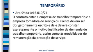 Prof. Eliseu Fortolan
 Art. 9º da Lei 6.019/74
O contrato entre a empresa de trabalho temporário e a
empresa tomadora de serviço ou cliente deverá ser
obrigatoriamente escrito e dele deverá constar
expressamente o motivo justificador da demanda de
trabalho temporário, assim como as modalidades de
remuneração da prestação de serviço.
TEMPORÁRIO
 