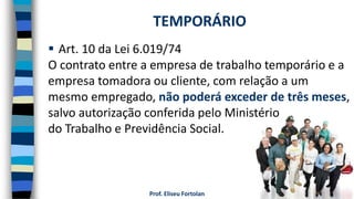 Prof. Eliseu Fortolan
 Art. 10 da Lei 6.019/74
O contrato entre a empresa de trabalho temporário e a
empresa tomadora ou cliente, com relação a um
mesmo empregado, não poderá exceder de três meses,
salvo autorização conferida pelo Ministério
do Trabalho e Previdência Social.
TEMPORÁRIO
 