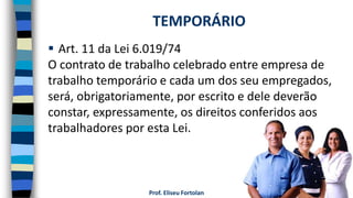 Prof. Eliseu Fortolan
 Art. 11 da Lei 6.019/74
O contrato de trabalho celebrado entre empresa de
trabalho temporário e cada um dos seu empregados,
será, obrigatoriamente, por escrito e dele deverão
constar, expressamente, os direitos conferidos aos
trabalhadores por esta Lei.
TEMPORÁRIO
 