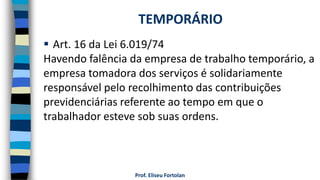 Prof. Eliseu Fortolan
 Art. 16 da Lei 6.019/74
Havendo falência da empresa de trabalho temporário, a
empresa tomadora dos serviços é solidariamente
responsável pelo recolhimento das contribuições
previdenciárias referente ao tempo em que o
trabalhador esteve sob suas ordens.
TEMPORÁRIO
 