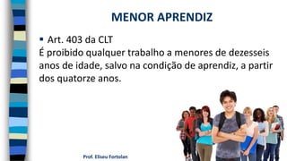 Prof. Eliseu Fortolan
 Art. 403 da CLT
É proibido qualquer trabalho a menores de dezesseis
anos de idade, salvo na condição de aprendiz, a partir
dos quatorze anos.
MENOR APRENDIZ
 
