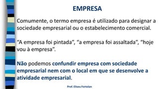 Prof. Eliseu Fortolan
Comumente, o termo empresa é utilizado para designar a
sociedade empresarial ou o estabelecimento comercial.
“A empresa foi pintada”, “a empresa foi assaltada”, “hoje
vou à empresa”.
Não podemos confundir empresa com sociedade
empresarial nem com o local em que se desenvolve a
atividade empresarial.
EMPRESA
 
