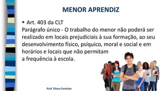 Prof. Eliseu Fortolan
 Art. 403 da CLT
Parágrafo único - O trabalho do menor não poderá ser
realizado em locais prejudiciais à sua formação, ao seu
desenvolvimento físico, psíquico, moral e social e em
horários e locais que não permitam
a frequência à escola.
MENOR APRENDIZ
 