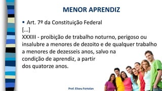 Prof. Eliseu Fortolan
 Art. 7º da Constituição Federal
[...]
XXXIII - proibição de trabalho noturno, perigoso ou
insalubre a menores de dezoito e de qualquer trabalho
a menores de dezesseis anos, salvo na
condição de aprendiz, a partir
dos quatorze anos.
MENOR APRENDIZ
 