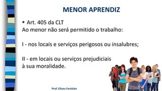 Prof. Eliseu Fortolan
 Art. 405 da CLT
Ao menor não será permitido o trabalho:
I - nos locais e serviços perigosos ou insalubres;
II - em locais ou serviços prejudiciais
à sua moralidade.
MENOR APRENDIZ
 
