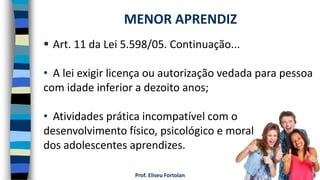 Prof. Eliseu Fortolan
 Art. 11 da Lei 5.598/05. Continuação...
• A lei exigir licença ou autorização vedada para pessoa
com idade inferior a dezoito anos;
• Atividades prática incompatível com o
desenvolvimento físico, psicológico e moral
dos adolescentes aprendizes.
MENOR APRENDIZ
 