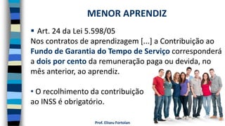 Prof. Eliseu Fortolan
 Art. 24 da Lei 5.598/05
Nos contratos de aprendizagem [...] a Contribuição ao
Fundo de Garantia do Tempo de Serviço corresponderá
a dois por cento da remuneração paga ou devida, no
mês anterior, ao aprendiz.
• O recolhimento da contribuição
ao INSS é obrigatório.
MENOR APRENDIZ
 