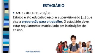 Prof. Eliseu Fortolan
 Art. 1º da Lei 11.788/08
Estágio é ato educativo escolar supervisionado [...] que
visa a preparação para o trabalho. O estagiário deve
estar regularmente matriculado em instituições de
ensino.
ESTAGIÁRIO
 