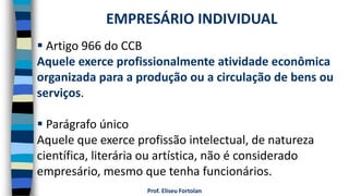Prof. Eliseu Fortolan
 Artigo 966 do CCB
Aquele exerce profissionalmente atividade econômica
organizada para a produção ou a circulação de bens ou
serviços.
 Parágrafo único
Aquele que exerce profissão intelectual, de natureza
científica, literária ou artística, não é considerado
empresário, mesmo que tenha funcionários.
EMPRESÁRIO INDIVIDUAL
 